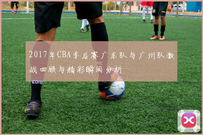 2017年CBA季后赛广东队与广州队激战回顾与精彩瞬间分析