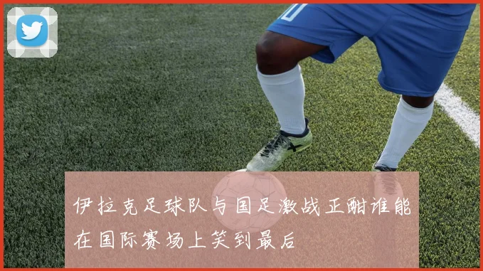 伊拉克足球队与国足激战正酣谁能在国际赛场上笑到最后