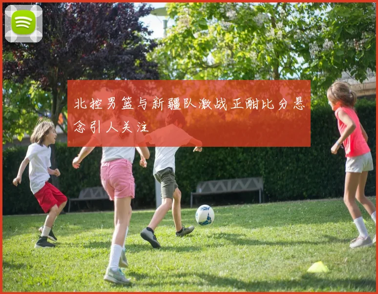 北控男篮与新疆队激战正酣比分悬念引人关注
