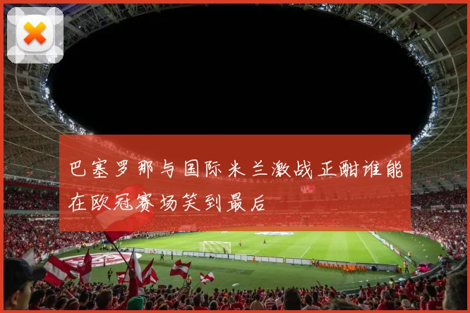 巴塞罗那与国际米兰激战正酣谁能在欧冠赛场笑到最后