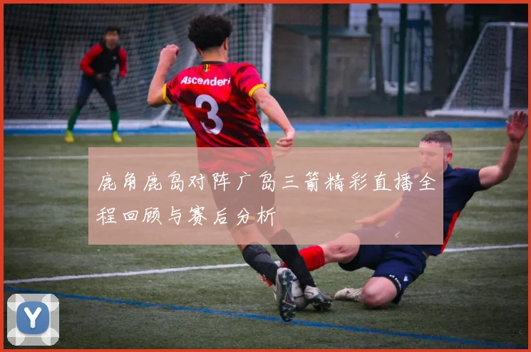 鹿角鹿岛对阵广岛三箭精彩直播全程回顾与赛后分析