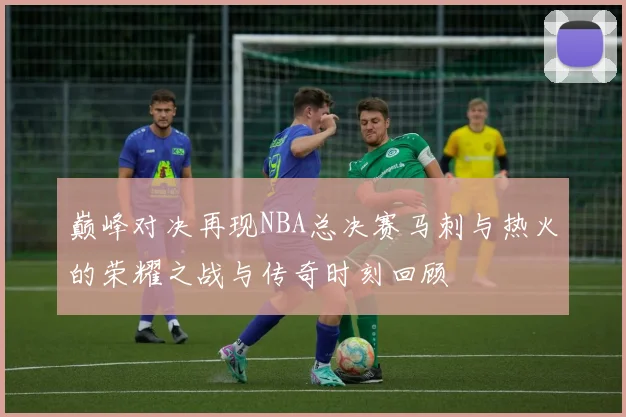 巅峰对决再现NBA总决赛马刺与热火的荣耀之战与传奇时刻回顾