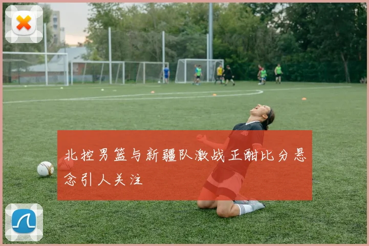 北控男篮与新疆队激战正酣比分悬念引人关注