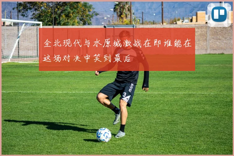 全北现代与水原城激战在即谁能在这场对决中笑到最后