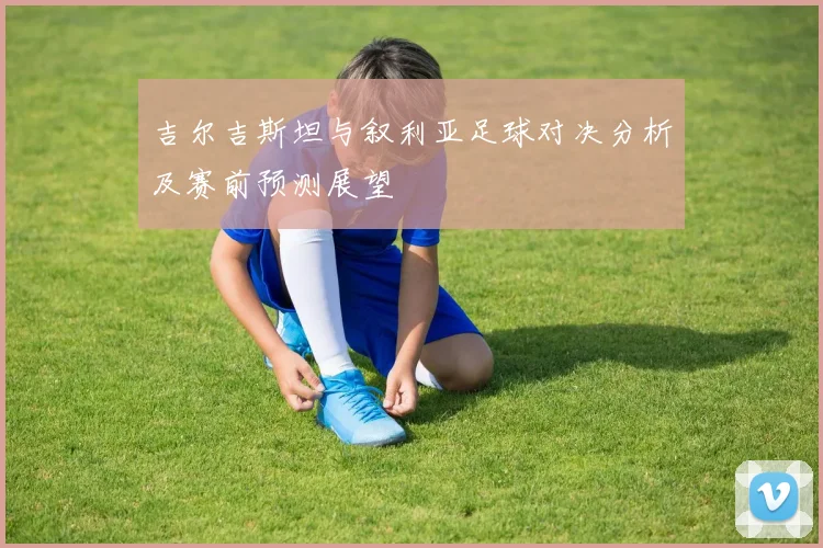 吉尔吉斯坦与叙利亚足球对决分析及赛前预测展望