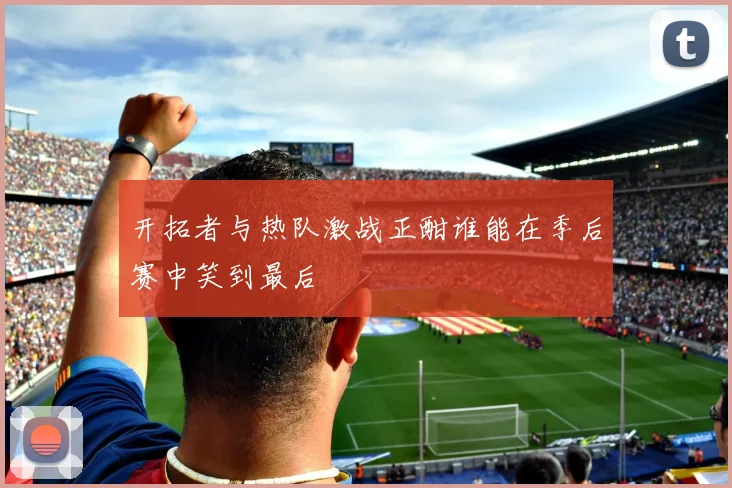 开拓者与热队激战正酣谁能在季后赛中笑到最后