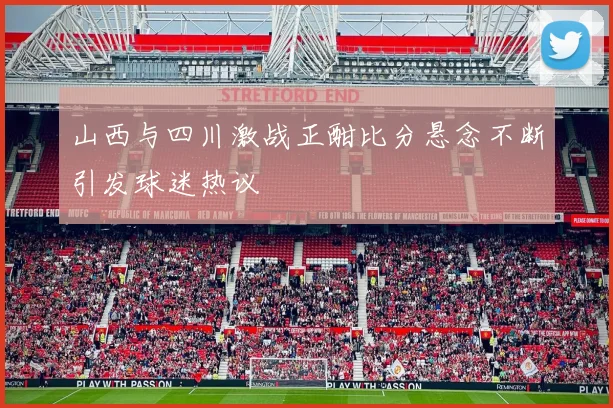 山西与四川激战正酣比分悬念不断引发球迷热议